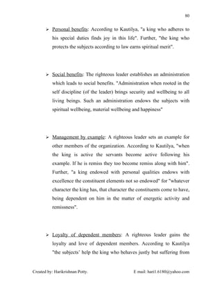 80


        Personal benefits: According to Kautilya, "a king who adheres to

          his special duties finds joy in this life". Further, "the king who
          protects the subjects according to law earns spiritual merit".




        Social benefits: The righteous leader establishes an administration

          which leads to social benefits. "Administration when rooted in the
          self discipline (of the leader) brings security and wellbeing to all
          living beings. Such an administration endows the subjects with
          spiritual wellbeing, material wellbeing and happiness"




        Management by example: A righteous leader sets an example for

          other members of the organization. According to Kautilya, "when
          the king is active the servants become active following his
          example. If he is remiss they too become remiss along with him".
          Further, "a king endowed with personal qualities endows with
          excellence the constituent elements not so endowed" for "whatever
          character the king has, that character the constituents come to have,
          being dependent on him in the matter of energetic activity and
          remissness".




        Loyalty of dependent members: A righteous leader gains the

          loyalty and love of dependent members. According to Kautilya
          "the subjects’ help the king who behaves justly but suffering from


Created by: Harikrishnan Potty.                    E mail: hari1.6180@yahoo.com
 