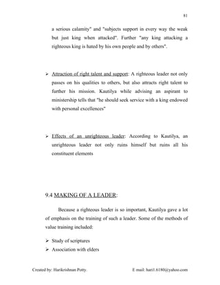 81


          a serious calamity" and "subjects support in every way the weak
          but just king when attacked". Further "any king attacking a
          righteous king is hated by his own people and by others".




        Attraction of right talent and support: A righteous leader not only

          passes on his qualities to others, but also attracts right talent to
          further his mission. Kautilya while advising an aspirant to
          ministership tells that "he should seek service with a king endowed
          with personal excellences"




        Effects of an unrighteous leader: According to Kautilya, an

          unrighteous leader not only ruins himself but ruins all his
          constituent elements




       9.4 MAKING OF A LEADER:

              Because a righteous leader is so important, Kautilya gave a lot
       of emphasis on the training of such a leader. Some of the methods of
       value training included:

        Study of scriptures
        Association with elders


Created by: Harikrishnan Potty.                   E mail: hari1.6180@yahoo.com
 