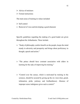 82


        Advice of ministers
        Formal instructions

       The main areas of training in values included:

        Self control
        Removal of vices and developing a good character




       Specific guidelines regarding the making of a good leader are given
       throughout the Arthashastra. These include:

        “Study of philosophy confers benefit on the people, keeps the mind

          steady in adversity and prosperity and brings about proficiency in
          thought, speech and action.”




        “The prince should have constant association with elders in

          learning for the sake of improving his training.”




        “Control over the senses, which is motivated by training in the

          sciences, should be secured by giving up the six vices (lust, greed,
          infatuation, pride, jealousy and foolhardiness). Absence of
          improper sense indulgence gives such a control.”




Created by: Harikrishnan Potty.                   E mail: hari1.6180@yahoo.com
 