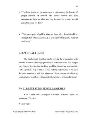 83


        “The king should set the preceptors or ministers as the bounds of

          proper conduct for himself, who should restrain him from
          occasions of harm or when the king is erring in private, should
          prick him to do his duty.”




        “The young price should be diverted from all evil and should be

          instructed in what is conducive to spiritual wellbeing and material
          wellbeing.”




       9.5 SPIRITUAL LEADER:

              The final aim of Kautilya was to provide the organization with
       a leader who was ultimately guided by a spiritual way of life. Kangle
       puts this as, "the fact that the king would be brought up to regard the
       vedic (spiritual) way of life as sacred and the performance of his own
       duties in accordance with that scheme of life as a means of achieving
       spiritual ends would serve to make the king behave with moderation".




       9.6: CURRENT SCENARIO IN LEADERSHIP:

              Kurt Lewin and colleagues identified different styles of
       leadership. They are:

       A. Autocratic



Created by: Harikrishnan Potty.                   E mail: hari1.6180@yahoo.com
 