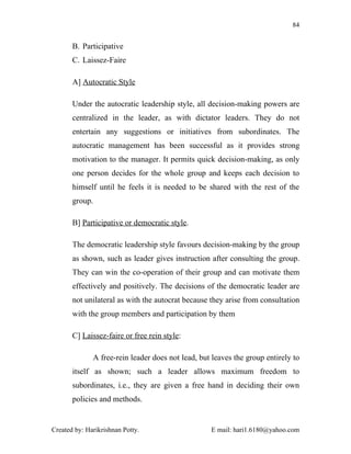 84


       B. Participative
       C. Laissez-Faire

       A] Autocratic Style

       Under the autocratic leadership style, all decision-making powers are
       centralized in the leader, as with dictator leaders. They do not
       entertain any suggestions or initiatives from subordinates. The
       autocratic management has been successful as it provides strong
       motivation to the manager. It permits quick decision-making, as only
       one person decides for the whole group and keeps each decision to
       himself until he feels it is needed to be shared with the rest of the
       group.

       B] Participative or democratic style.

       The democratic leadership style favours decision-making by the group
       as shown, such as leader gives instruction after consulting the group.
       They can win the co-operation of their group and can motivate them
       effectively and positively. The decisions of the democratic leader are
       not unilateral as with the autocrat because they arise from consultation
       with the group members and participation by them

       C] Laissez-faire or free rein style:

              A free-rein leader does not lead, but leaves the group entirely to
       itself as shown; such a leader allows maximum freedom to
       subordinates, i.e., they are given a free hand in deciding their own
       policies and methods.


Created by: Harikrishnan Potty.                    E mail: hari1.6180@yahoo.com
 