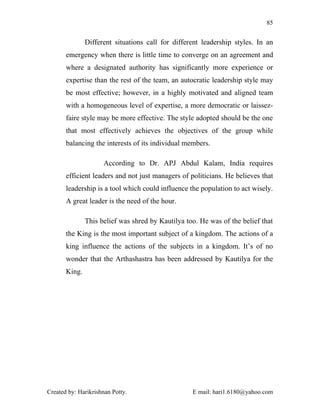 85


               Different situations call for different leadership styles. In an
       emergency when there is little time to converge on an agreement and
       where a designated authority has significantly more experience or
       expertise than the rest of the team, an autocratic leadership style may
       be most effective; however, in a highly motivated and aligned team
       with a homogeneous level of expertise, a more democratic or laissez-
       faire style may be more effective. The style adopted should be the one
       that most effectively achieves the objectives of the group while
       balancing the interests of its individual members.

                     According to Dr. APJ Abdul Kalam, India requires
       efficient leaders and not just managers of politicians. He believes that
       leadership is a tool which could influence the population to act wisely.
       A great leader is the need of the hour.

               This belief was shred by Kautilya too. He was of the belief that
       the King is the most important subject of a kingdom. The actions of a
       king influence the actions of the subjects in a kingdom. It’s of no
       wonder that the Arthashastra has been addressed by Kautilya for the
       King.




Created by: Harikrishnan Potty.                    E mail: hari1.6180@yahoo.com
 
