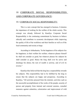 86



       10 CORPORATE SOCIAL RESPONSIBILITIES
       AND CORPORATE GOVERNANCE:

       10.1 CORPORATE SOCIAL RESPONSIBILITY:

              This is a new concept that has emerged in business. It denotes
       the importance of working for the welfare of the whole society. This
       concept was already followed by Kautilya. Corporate Social
       Responsibility is the continuing commitment by business to behave
       ethically and contribute to economic development while improving
       the quality of life of the workforce and their families as well as of the
       local community and society at large.

              According to Arthashastra, “In the happiness of his subjects lies
       his happiness; in their welfare his welfare; whatever pleases himself
       he shall not consider as good, but whatever pleases his subjects he
       shall consider as good. Hence the king shall ever be active and
       discharge his duties; the root of wealth is activity, and of evil its
       reverse.”

              Kautilya thus believed that the king has a responsibility towards
       his subjects. This responsibility had to be fulfilled by the king to
       ensure that the subjects are happy and prosperous. According to
       Kautilya, “All activities proceed from the minister, activities such as
       the successful accomplishment of the works of the people, security of
       person and property from internal and external enemies, remedial
       measures against calamities, colonization and improvement of wild


Created by: Harikrishnan Potty.                    E mail: hari1.6180@yahoo.com
 