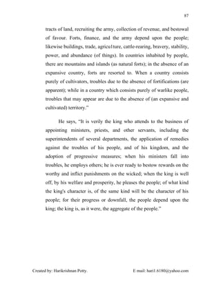 87


       tracts of land, recruiting the army, collection of revenue, and bestowal
       of favour. Forts, finance, and the army depend upon the people;
       likewise buildings, trade, agricu1ture, cattle-rearing, bravery, stability,
       power, and abundance (of things). In countries inhabited by people,
       there are mountains and islands (as natural forts); in the absence of an
       expansive country, forts are resorted to. When a country consists
       purely of cultivators, troubles due to the absence of fortifications (are
       apparent); while in a country which consists purely of warlike people,
       troubles that may appear are due to the absence of (an expansive and
       cultivated) territory.”

              He says, “It is verily the king who attends to the business of
       appointing ministers, priests, and other servants, including the
       superintendents of several departments, the application of remedies
       against the troubles of his people, and of his kingdom, and the
       adoption of progressive measures; when his ministers fall into
       troubles, he employs others; he is ever ready to bestow rewards on the
       worthy and inflict punishments on the wicked; when the king is well
       off, by his welfare and prosperity, he pleases the people; of what kind
       the king's character is, of the same kind will be the character of his
       people; for their progress or downfall, the people depend upon the
       king; the king is, as it were, the aggregate of the people.”




Created by: Harikrishnan Potty.                     E mail: hari1.6180@yahoo.com
 