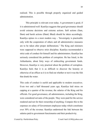 89


       realized. This is possible through properly organized and guided
       administration.

              This principle is relevant even today. A government is good, if
       it is administered well. Kautilya suggests that good governance should
       avoid extreme decisions and extreme actions. Soft actions (Sam,
       Dam) and harsh actions (Dand, Bhed) should be taken accordingly.
       Kautilya opines in a most modern way - ‘Sovereignty is practicable
       only with the cooperation of others and all administrative measures
       are to be taken after proper deliberations.’ The King and ministers
       were supposed to observe strict discipline. Kautilya recommended a
       strict code of conduct for himself and his administrators. Kautilya has
       seriously considered the problem of corruption. He has listed, in the
       Arthashastra, about forty ways of embezzling government funds.
       However, Kautilya is very practical about the problem of corruption.
       Kautilya feels that it is as difficult to discover the honesty or
       otherwise of an officer as it is to find out whether or not it was the fish
       that drank the water.

       This code of conduct is useful and applicable to modern executives.
       Even two and a half thousand years ago, Kautilya laid stress on
       capping at a quarter of the revenue, the salaries of the King and his
       officials. For good governance, all administrators, including the King,
       were considered servants of the people. They were paid for the service
       rendered and not for their ownership of anything. Compare this to the
       expenses on salary of Government employees today which constitutes
       over 50% of the revenue. Kautilya understood the link between the
       salaries paid to government functionaries and their productivity.

Created by: Harikrishnan Potty.                     E mail: hari1.6180@yahoo.com
 