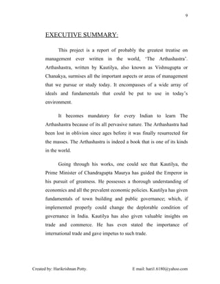 9



       EXECUTIVE SUMMARY:

              This project is a report of probably the greatest treatise on
       management ever written in the world, ‘The Arthashastra’.
       Arthashastra, written by Kautilya, also known as Vishnugupta or
       Chanakya, surmises all the important aspects or areas of management
       that we pursue or study today. It encompasses of a wide array of
       ideals and fundamentals that could be put to use in today’s
       environment.

              It becomes mandatory for every Indian to learn The
       Arthashastra because of its all pervasive nature. The Arthashastra had
       been lost in oblivion since ages before it was finally resurrected for
       the masses. The Arthashastra is indeed a book that is one of its kinds
       in the world.

              Going through his works, one could see that Kautilya, the
       Prime Minister of Chandragupta Maurya has guided the Emperor in
       his pursuit of greatness. He possesses a thorough understanding of
       economics and all the prevalent economic policies. Kautilya has given
       fundamentals of town building and public governance; which, if
       implemented properly could change the deplorable condition of
       governance in India. Kautilya has also given valuable insights on
       trade and commerce. He has even stated the importance of
       international trade and gave impetus to such trade.




Created by: Harikrishnan Potty.                   E mail: hari1.6180@yahoo.com
 