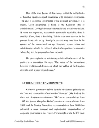 90


              One of the core themes of this chapter is that the Arthashastra
       of Kautilya equates political governance with economic governance.
       The end is economic governance while political governance is a
       means. Good governance is basic to the Kautilyan idea of
       administration. Good governance and stability are inextricably linked.
       If rulers are responsive, accountable, removable, recallable, there is
       stability. If not, there is instability. This is even more relevant in the
       present democratic set up. Kautilya’s precepts may have been in the
       context of the monarchical set up. However, present rulers and
       administrators should be endowed with similar qualities. In countries
       where they are, the progress has been meteoric

              He gave emphasis on maintaining relationships between all the
       parties in a transaction. He says, “The nature of the transactions
       between creditors and debtors, on which the welfare of the kingdom
       depends, shall always be scrutinized.”




       10.3 THE MODERN ENVIRONMENT:

              Corporate governance reform in India has focused primarily on
       the "role and composition of the board of directors." (83). Each of the
       three sets of recommendations (the CII Code recommendations from
       1997, the Kumar Mangalam Birla Committee recommendations from
       2000, and the Murthy Committee recommendations from 2003) has
       advanced a more nuanced and sophisticated understanding of
       corporate governance in this respect. For example, while the CII Code


Created by: Harikrishnan Potty.                     E mail: hari1.6180@yahoo.com
 