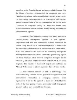 91


       was silent on the financial-literacy levels expected of directors, (84)
       the Murthy Committee recommended that companies train their
       "Board members in the business model of the company as well as the
       risk profile of the business parameters of the company." (85) Another
       notable recommendation of the Murthy Committee was that the Audit
       Committee be comprised entirely of "financially literate non-
       executive members with at least one member having accounting or
       related financial expertise.”

              An approach for CSR that is becoming more widely accepted is
       community-based            development    approach.     In     this   approach,
       corporations work with local communities to better themselves. In
       Flower Valley they set up an Early Learning Centre to help educate
       the community's children as well as develop new skills for the adults.
       Marks and Spencer is also active in this community through the
       building of a trade network with the community - guaranteeing regular
       fair trade purchases. Often activities companies participate in are
       establishing education facilities for adults and HIV/AIDS education
       programs. The majority of these CSR projects are established in
       Africa. JIDF for You is an attempt to promote these activities in India.

              A more common approach of CSR is philanthropy. This
       includes monetary donations and aid given to local organizations and
       impoverished       communities       in    developing        countries.   Some
       organizations do not like this approach as it does not help build on the
       skills of the local people, whereas community-based development
       generally leads to more sustainable development.



Created by: Harikrishnan Potty.                        E mail: hari1.6180@yahoo.com
 