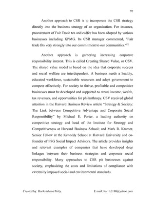 92


              Another approach to CSR is to incorporate the CSR strategy
       directly into the business strategy of an organization. For instance,
       procurement of Fair Trade tea and coffee has been adopted by various
       businesses including KPMG. Its CSR manager commented, "Fair
       trade fits very strongly into our commitment to our communities."[5]

              Another      approach   is   garnering   increasing   corporate
       responsibility interest. This is called Creating Shared Value, or CSV.
       The shared value model is based on the idea that corporate success
       and social welfare are interdependent. A business needs a healthy,
       educated workforce, sustainable resources and adept government to
       compete effectively. For society to thrive, profitable and competitive
       businesses must be developed and supported to create income, wealth,
       tax revenues, and opportunities for philanthropy. CSV received global
       attention in the Harvard Business Review article “Strategy & Society:
       The Link between Competitive Advantage and Corporate Social
       Responsibility” by Michael E. Porter, a leading authority on
       competitive strategy and head of the Institute for Strategy and
       Competitiveness at Harvard Business School; and Mark R. Kramer,
       Senior Fellow at the Kennedy School at Harvard University and co-
       founder of FSG Social Impact Advisors. The article provides insights
       and relevant examples of companies that have developed deep
       linkages between their business strategies and corporate social
       responsibility. Many approaches to CSR pit businesses against
       society, emphasizing the costs and limitations of compliance with
       externally imposed social and environmental standards.




Created by: Harikrishnan Potty.                   E mail: hari1.6180@yahoo.com
 