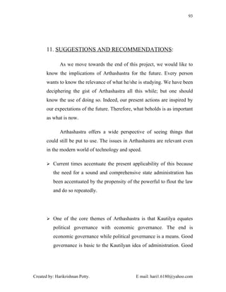 93




       11. SUGGESTIONS AND RECOMMENDATIONS:

              As we move towards the end of this project, we would like to
       know the implications of Arthashastra for the future. Every person
       wants to know the relevance of what he/she is studying. We have been
       deciphering the gist of Arthashastra all this while; but one should
       know the use of doing so. Indeed, our present actions are inspired by
       our expectations of the future. Therefore, what beholds is as important
       as what is now.

              Arthashastra offers a wide perspective of seeing things that
       could still be put to use. The issues in Arthashastra are relevant even
       in the modern world of technology and speed.

        Current times accentuate the present applicability of this because

          the need for a sound and comprehensive state administration has
          been accentuated by the propensity of the powerful to flout the law
          and do so repeatedly.




        One of the core themes of Arthashastra is that Kautilya equates

          political governance with economic governance. The end is
          economic governance while political governance is a means. Good
          governance is basic to the Kautilyan idea of administration. Good




Created by: Harikrishnan Potty.                   E mail: hari1.6180@yahoo.com
 