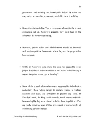 94


          governance and stability are inextricably linked. If rulers are
          responsive, accountable, removable, recallable, there is stability.




        If not, there is instability. This is even more relevant in the present

          democratic set up. Kautilya’s precepts may have been in the
          context of the monarchical set up.




        However, present rulers and administrators should be endowed

          with similar qualities. In countries where they are, the progress has
          been meteoric.




        Unlike in Kautilya’s state where the king was accessible to his

          people everyday at least for one and a half hours, in India today it
          takes a long time even to get a “hearing.”




        Some of the ground rules and measures suggested in Arthashastra,

          particularly those which pertain to matters relating to budget,
          accounts and audit, are applicable to present day India. In
          Kautilya’s state, the king could severely punish corrupt officials,
          however highly they were placed. In India, those in political office
          are rarely convicted even if they are corrupt or proved guilty of
          committing certain offences.


Created by: Harikrishnan Potty.                    E mail: hari1.6180@yahoo.com
 