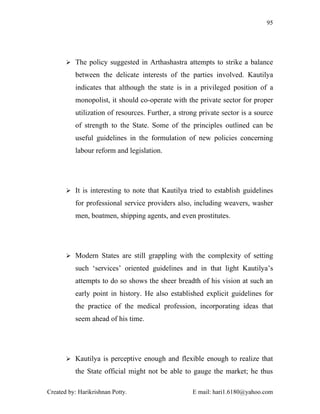 95




        The policy suggested in Arthashastra attempts to strike a balance

          between the delicate interests of the parties involved. Kautilya
          indicates that although the state is in a privileged position of a
          monopolist, it should co-operate with the private sector for proper
          utilization of resources. Further, a strong private sector is a source
          of strength to the State. Some of the principles outlined can be
          useful guidelines in the formulation of new policies concerning
          labour reform and legislation.




        It is interesting to note that Kautilya tried to establish guidelines

          for professional service providers also, including weavers, washer
          men, boatmen, shipping agents, and even prostitutes.




        Modern States are still grappling with the complexity of setting

          such ‘services’ oriented guidelines and in that light Kautilya’s
          attempts to do so shows the sheer breadth of his vision at such an
          early point in history. He also established explicit guidelines for
          the practice of the medical profession, incorporating ideas that
          seem ahead of his time.




        Kautilya is perceptive enough and flexible enough to realize that

          the State official might not be able to gauge the market; he thus

Created by: Harikrishnan Potty.                    E mail: hari1.6180@yahoo.com
 