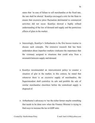 96


          states that ‘in case of failure to sell merchandise at the fixed rate,
          the rate shall be altered.’ Kautilya envisaged a role for the State to
          ensure that excessive price fluctuation detrimental to commercial
          activities did not occur. Kautilya showed a highly refined
          understanding of the law of demand and supply and the pernicious
          effects of gluts in the market.




        Interestingly, Kautilya’s Arthashastra is the first known treatise to

          discuss such concepts. The extensive research that has been
          undertaken about imperfect markets vindicates the importance that
          the visionary assigned to situations that could arise from a
          mismatch between supply and demand.




        Kautilya recommended an interventionist policy to counter a

          situation of glut in the market; in this context, he stated that
          whenever there is an excessive supply of merchandise, the
          Superintendent shall centralize its sale and prohibit the sale of
          similar merchandise elsewhere before the centralized supply is
          disposed of.




        Arthashastra’s advocacy to ‘tax the richer farmer maybe something

          that needs to be done now when the Finance Minister is trying to
          find ways to increase the tax to GDP ratio.


Created by: Harikrishnan Potty.                    E mail: hari1.6180@yahoo.com
 