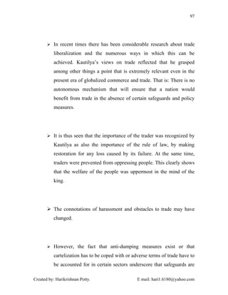 97




        In recent times there has been considerable research about trade

          liberalization and the numerous ways in which this can be
          achieved. Kautilya’s views on trade reflected that he grasped
          among other things a point that is extremely relevant even in the
          present era of globalized commerce and trade. That is: There is no
          autonomous mechanism that will ensure that a nation would
          benefit from trade in the absence of certain safeguards and policy
          measures.




        It is thus seen that the importance of the trader was recognized by

          Kautilya as also the importance of the rule of law, by making
          restoration for any loss caused by its failure. At the same time,
          traders were prevented from oppressing people. This clearly shows
          that the welfare of the people was uppermost in the mind of the
          king.




        The connotations of harassment and obstacles to trade may have
          changed.




        However, the fact that anti-dumping measures exist or that

          cartelization has to be coped with or adverse terms of trade have to
          be accounted for in certain sectors underscore that safeguards are

Created by: Harikrishnan Potty.                   E mail: hari1.6180@yahoo.com
 