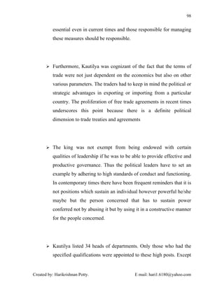 98


          essential even in current times and those responsible for managing
          these measures should be responsible.




        Furthermore, Kautilya was cognizant of the fact that the terms of

          trade were not just dependent on the economics but also on other
          various parameters. The traders had to keep in mind the political or
          strategic advantages in exporting or importing from a particular
          country. The proliferation of free trade agreements in recent times
          underscores this point because there is a definite political
          dimension to trade treaties and agreements




        The king was not exempt from being endowed with certain

          qualities of leadership if he was to be able to provide effective and
          productive governance. Thus the political leaders have to set an
          example by adhering to high standards of conduct and functioning.
          In contemporary times there have been frequent reminders that it is
          not positions which sustain an individual however powerful he/she
          maybe but the person concerned that has to sustain power
          conferred not by abusing it but by using it in a constructive manner
          for the people concerned.




        Kautilya listed 34 heads of departments. Only those who had the

          specified qualifications were appointed to these high posts. Except


Created by: Harikrishnan Potty.                   E mail: hari1.6180@yahoo.com
 