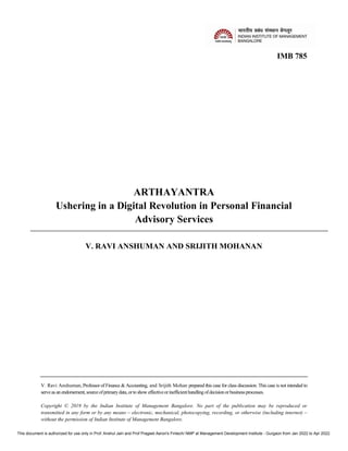 IMB 785
ARTHAYANTRA
Ushering in a Digital Revolution in Personal Financial
Advisory Services
V. RAVI ANSHUMAN AND SRIJITH MOHANAN
V. Ravi Anshuman, Professor of Finance & Accounting, and Srijith Mohan prepared this case for class discussion. This case is not intended to
serveas an endorsement,sourceofprimarydata,orto showeffectiveorinefficienthandlingofdecisionorbusinessprocesses.
Copyright © 2019 by the Indian Institute of Management Bangalore. No part of the publication may be reproduced or
transmitted in any form or by any means – electronic, mechanical, photocopying, recording, or otherwise (including internet) –
without the permission of Indian Institute of Management Bangalore.
This document is authorized for use only in Prof. Anshul Jain and Prof Prageet Aeron's Fintech/ NMP at Management Development Institute - Gurgaon from Jan 2022 to Apr 2022.
 