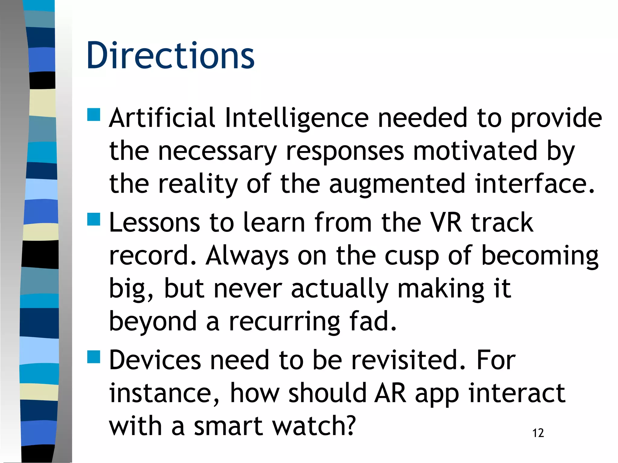 12
Directions
 Artificial Intelligence needed to provide
the necessary responses motivated by
the reality of the augmented interface.
 Lessons to learn from the VR track
record. Always on the cusp of becoming
big, but never actually making it
beyond a recurring fad.
 Devices need to be revisited. For
instance, how should AR app interact
with a smart watch?
 