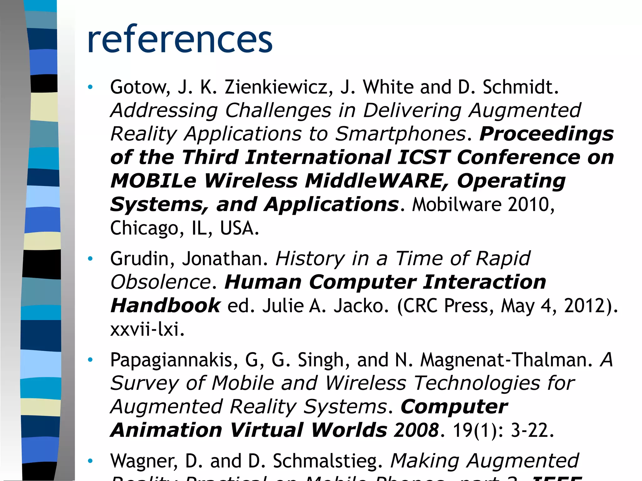 references
• Gotow, J. K. Zienkiewicz, J. White and D. Schmidt.
Addressing Challenges in Delivering Augmented
Reality Applications to Smartphones. Proceedings
of the Third International ICST Conference on
MOBILe Wireless MiddleWARE, Operating
Systems, and Applications. Mobilware 2010,
Chicago, IL, USA.
• Grudin, Jonathan. History in a Time of Rapid
Obsolence. Human Computer Interaction
Handbook ed. Julie A. Jacko. (CRC Press, May 4, 2012).
xxvii-lxi.
• Papagiannakis, G, G. Singh, and N. Magnenat-Thalman. A
Survey of Mobile and Wireless Technologies for
Augmented Reality Systems. Computer
Animation Virtual Worlds 2008. 19(1): 3-22.
• Wagner, D. and D. Schmalstieg. Making Augmented
 
