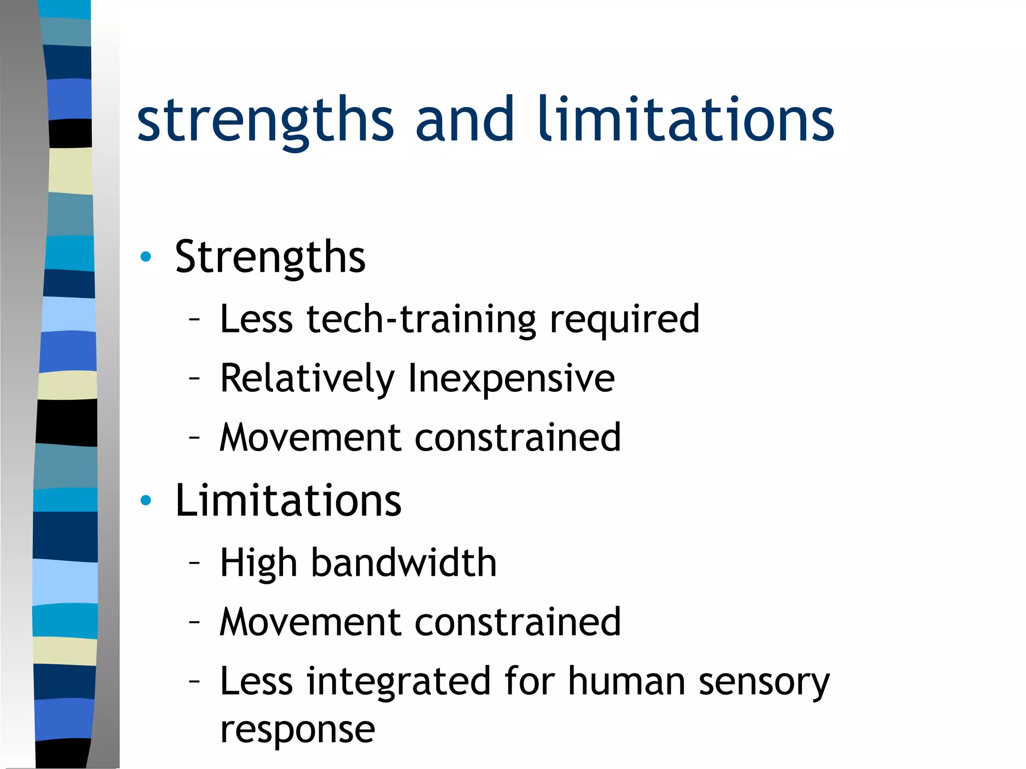 strengths and limitations
• Strengths
– Less tech-training required
– Relatively Inexpensive
– Movement constrained
• Limitations
– High bandwidth
– Movement constrained
– Less integrated for human sensory
response
 