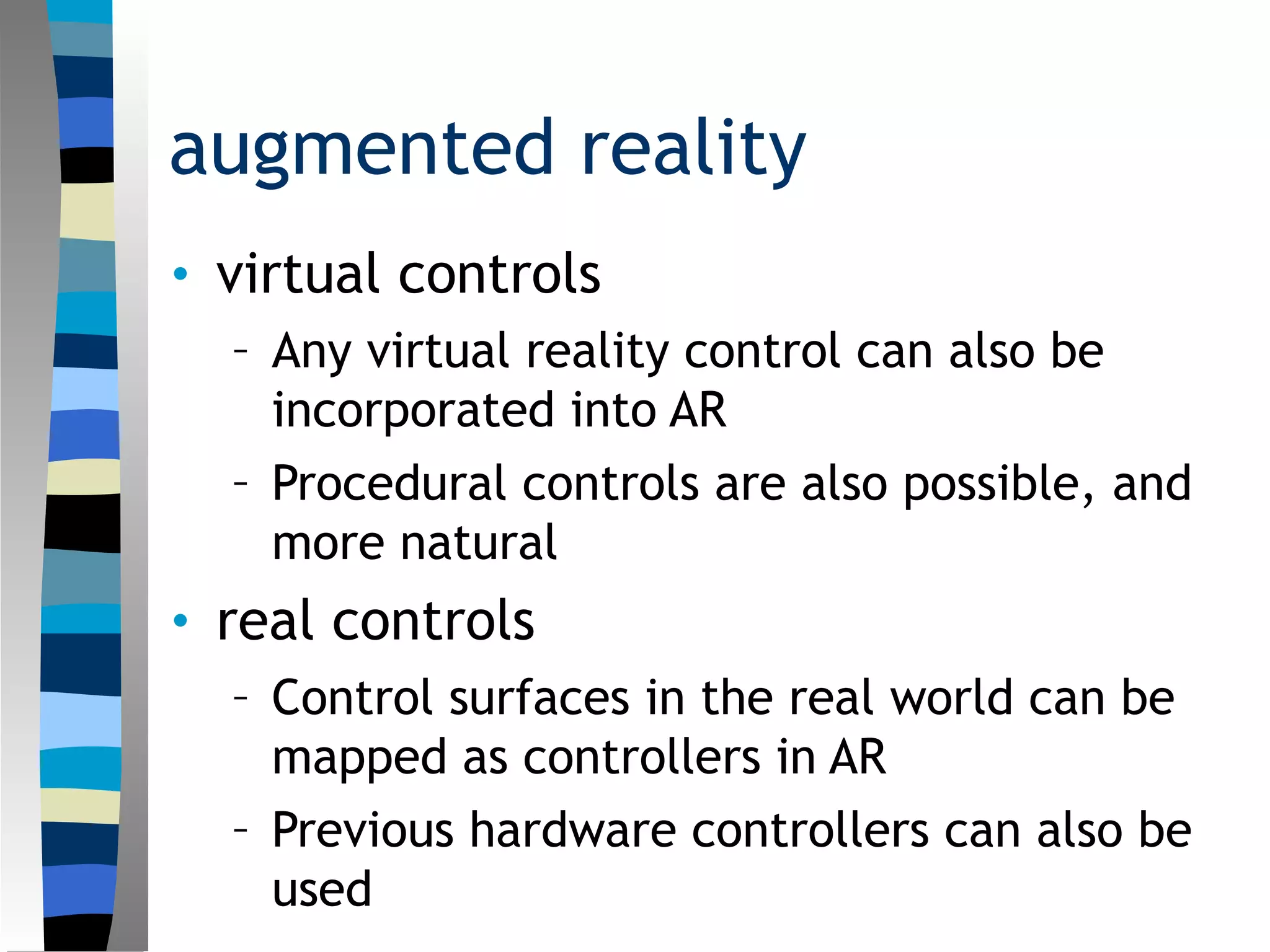 augmented reality
• virtual controls
– Any virtual reality control can also be
incorporated into AR
– Procedural controls are also possible, and
more natural
• real controls
– Control surfaces in the real world can be
mapped as controllers in AR
– Previous hardware controllers can also be
used
 