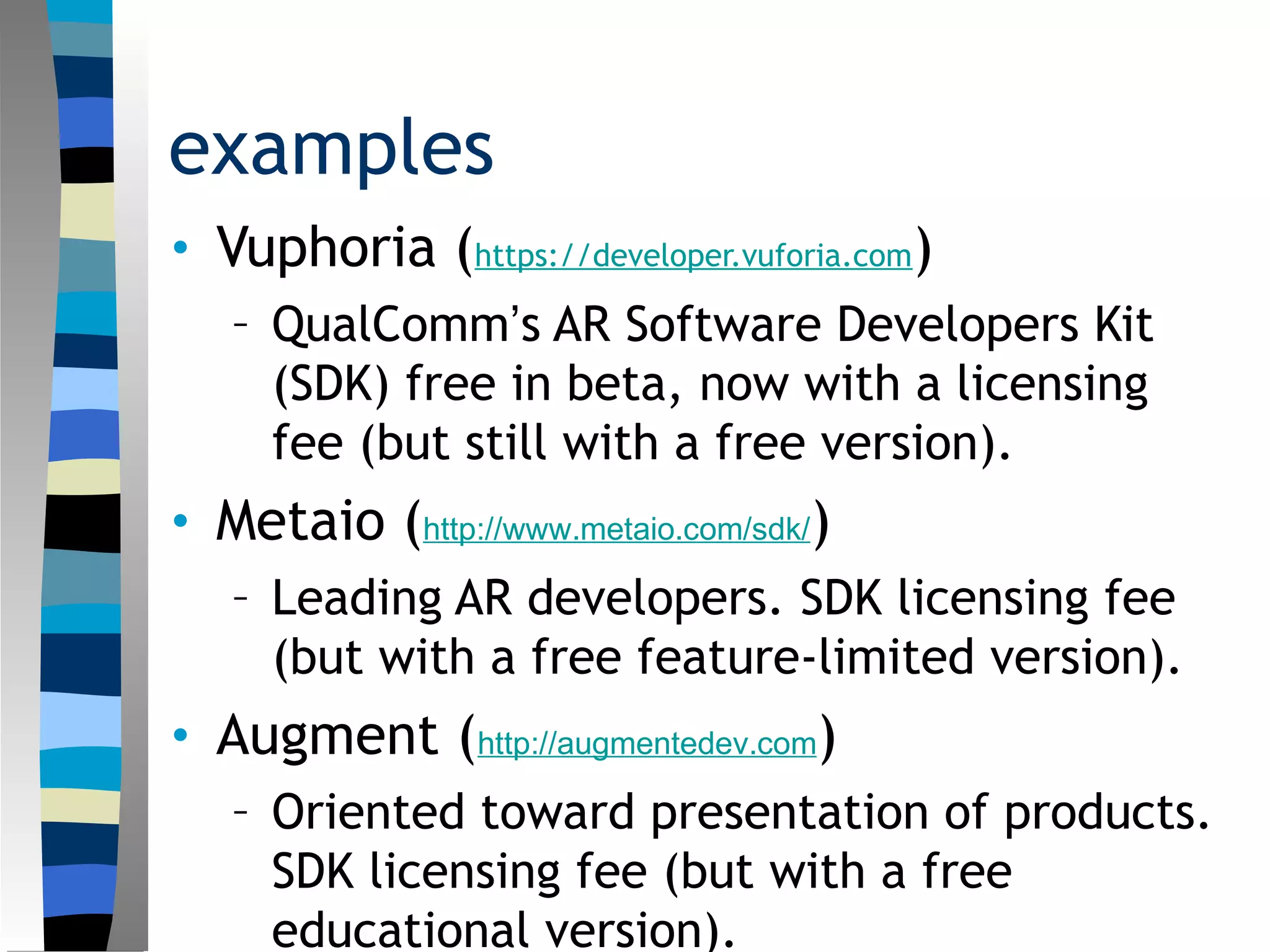 examples
• Vuphoria (https://developer.vuforia.com)
– QualComm’s AR Software Developers Kit
(SDK) free in beta, now with a licensing
fee (but still with a free version).
• Metaio (http://www.metaio.com/sdk/)
– Leading AR developers. SDK licensing fee
(but with a free feature-limited version).
• Augment (http://augmentedev.com)
– Oriented toward presentation of products.
SDK licensing fee (but with a free
educational version).
 