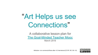 “Art Helps us see
Connections”
A collaborative lesson plan for
The Goal-Minded Teacher Mooc
March 2018
Attribution- non commercial-Share alike- 4.0 International (CC BY- NC- SA 4.0)
 