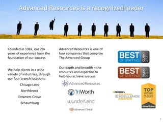 Advanced Resources is a recognized leader




Founded in 1987, our 20+         Advanced Resources is one of
years of experience form the     four companies that comprise
foundation of our success        The Advanced Group

                                 Our depth and breadth = the
We help clients in a wide
                                 resources and expertise to
variety of industries, through
                                 help you achieve success
our four branch locations:
        Chicago Loop
         Northbrook
       Downers Grove
         Schaumburg



                                                                3
 