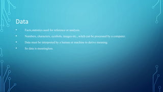 Data
• Facts,statistics used for reference or analysis.
• Numbers, characters, symbols, images etc., witch can be processed by a computer.
• Data must be interpreted by a human or machine to derive meaning.
• So data is meaningless.
 