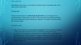 Data collection
Depending on the source, it can classify as primary data or secondary data. Let us
take a look at them both.
Primary data
These are the data that are collected for the first time by an investigator for a
specific purpose. Primary data are ‘pure’ in the sense that no statistical operations
have been performed on them and they are original. An example of primary data is
the Census of India.
Secondary data
 They are the data that are sourced from someplace that has originally collected
it. This means that this kind of data has already been collected by some
researchers or investigators in the past and is available either in published or
unpublished form. This information is impure as statistical operations may have
been performed on them already. An example is an information available on the
Government of India, Department of Finance’s website or in other repositories,
books, journals, etc.
 