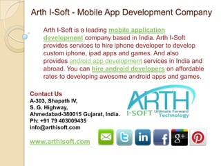 Arth I-Soft - Mobile App Development Company
    Arth I-Soft is a leading mobile application
    development company based in India. Arth I-Soft
    provides services to hire iphone developer to develop
    custom iphone, ipad apps and games. And also
    provides android app development services in India and
    abroad. You can hire android developers on affordable
    rates to developing awesome android apps and games.

Contact Us
A-303, Shapath IV,
S. G. Highway,
Ahmedabad-380015 Gujarat, India.
Ph: +91 79 403009435
info@arthisoft.com

www.arthisoft.com
 