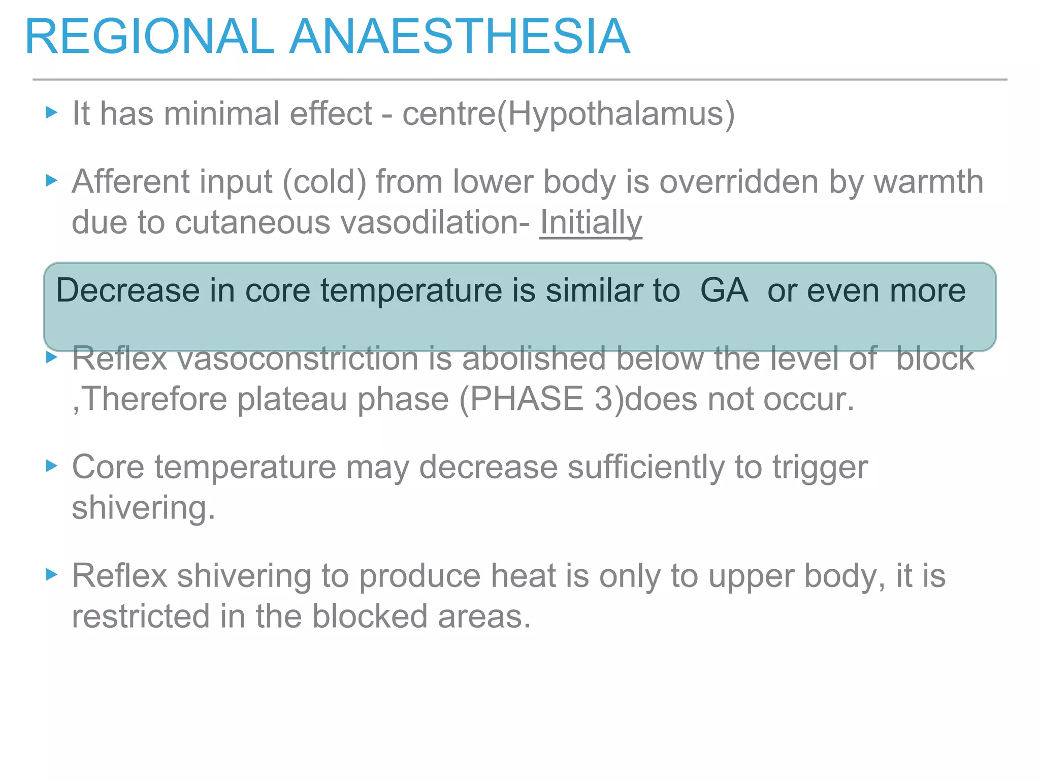 ▸It has minimal effect - centre(Hypothalamus)
▸Afferent input (cold) from lower body is overridden by warmth
due to cutaneous vasodilation- Initially
Decrease in core temperature is similar to GA or even more
▸Reflex vasoconstriction is abolished below the level of block
,Therefore plateau phase (PHASE 3)does not occur.
▸Core temperature may decrease sufficiently to trigger
shivering.
▸Reflex shivering to produce heat is only to upper body, it is
restricted in the blocked areas.
REGIONAL ANAESTHESIA
 