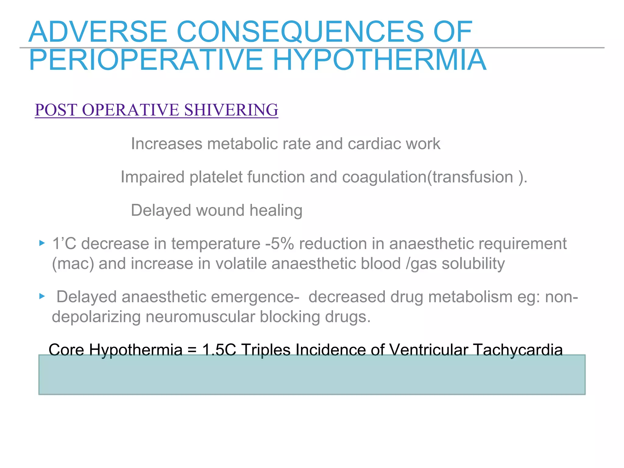 POST OPERATIVE SHIVERING
Increases metabolic rate and cardiac work
Impaired platelet function and coagulation(transfusion ).
Delayed wound healing
▸1’C decrease in temperature -5% reduction in anaesthetic requirement
(mac) and increase in volatile anaesthetic blood /gas solubility
▸ Delayed anaesthetic emergence- decreased drug metabolism eg: non-
depolarizing neuromuscular blocking drugs.
Core Hypothermia = 1.5C Triples Incidence of Ventricular Tachycardia
ADVERSE CONSEQUENCES OF
PERIOPERATIVE HYPOTHERMIA
 