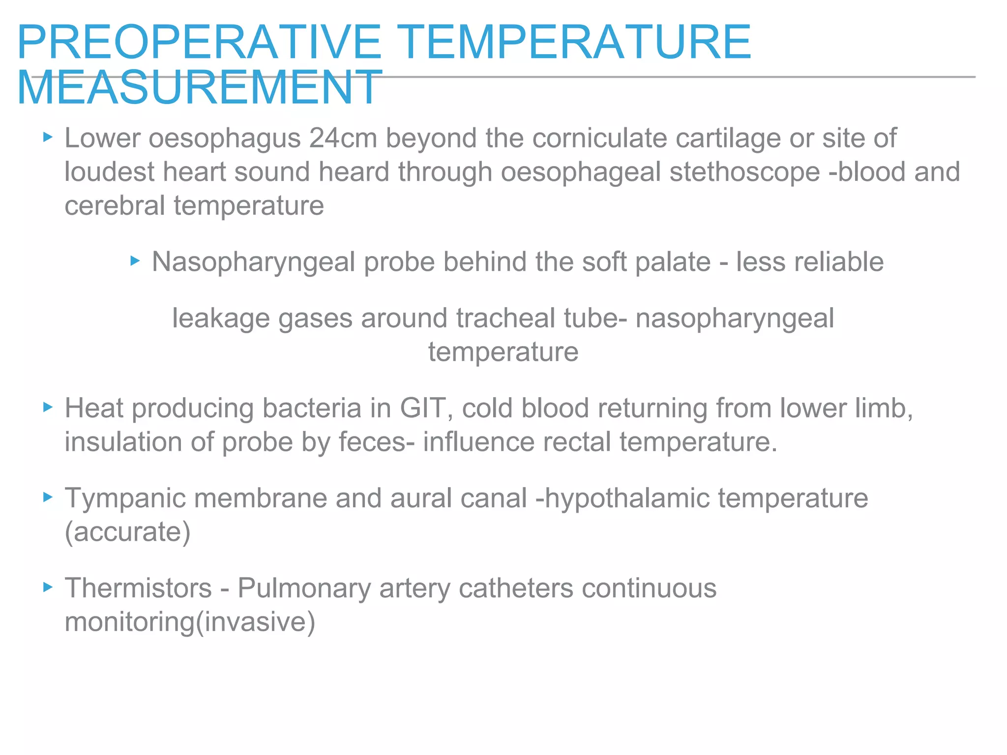 ▸Lower oesophagus 24cm beyond the corniculate cartilage or site of
loudest heart sound heard through oesophageal stethoscope -blood and
cerebral temperature
▸Nasopharyngeal probe behind the soft palate - less reliable
leakage gases around tracheal tube- nasopharyngeal
temperature
▸Heat producing bacteria in GIT, cold blood returning from lower limb,
insulation of probe by feces- influence rectal temperature.
▸Tympanic membrane and aural canal -hypothalamic temperature
(accurate)
▸Thermistors - Pulmonary artery catheters continuous
monitoring(invasive)
PREOPERATIVE TEMPERATURE
MEASUREMENT
 