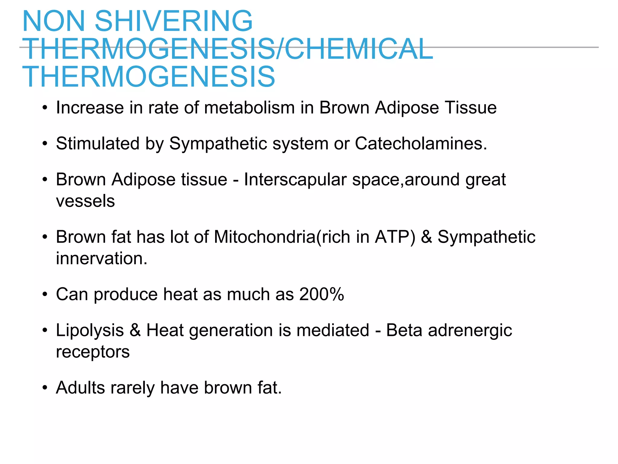 NON SHIVERING
THERMOGENESIS/CHEMICAL
THERMOGENESIS
• Increase in rate of metabolism in Brown Adipose Tissue
• Stimulated by Sympathetic system or Catecholamines.
• Brown Adipose tissue - Interscapular space,around great
vessels
• Brown fat has lot of Mitochondria(rich in ATP) & Sympathetic
innervation.
• Can produce heat as much as 200%
• Lipolysis & Heat generation is mediated - Beta adrenergic
receptors
• Adults rarely have brown fat.
 