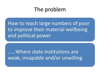 The problem
How to reach large numbers of poor
to improve their material wellbeing
and political power
……Where state institutions are
weak, incapable and/or unwilling

 