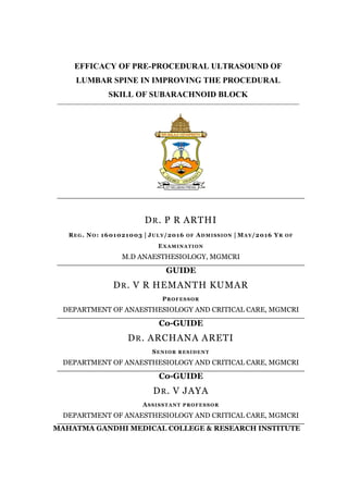 EFFICACY OF PRE-PROCEDURAL ULTRASOUND OF
LUMBAR SPINE IN IMPROVING THE PROCEDURAL
SKILL OF SUBARACHNOID BLOCK
DR. P R ARTHI
REG. NO: 1601021003 | JULY/2016 OF ADMISSION | MAY/2016 YR OF
EXAMINATION
M.D ANAESTHESIOLOGY, MGMCRI
GUIDE
DR. V R HEMANTH KUMAR
PROFESSOR
DEPARTMENT OF ANAESTHESIOLOGY AND CRITICAL CARE, MGMCRI
Co-GUIDE
DR. ARCHANA ARETI
SENIOR RESIDENT
DEPARTMENT OF ANAESTHESIOLOGY AND CRITICAL CARE, MGMCRI
Co-GUIDE
DR. V JAYA
ASSISSTANT PROFESSOR
DEPARTMENT OF ANAESTHESIOLOGY AND CRITICAL CARE, MGMCRI
MAHATMA GANDHI MEDICAL COLLEGE & RESEARCH INSTITUTE
 