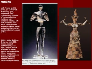 MINOAN Left:  Young god(?), Crete, ca. 1500-1475 BCE/Ivory, gold, serpentine, rock crystal/ early example of chryselephantine (gold and ivory) sculpture (costly)/ left foot advances/  fine detail shows muscles and veins- skilled artist/ god rather than mortal/ blackened state because of fire  Right:  Snake Goddess, Crete, ca. 1600 BCE, faience (glazed earthenware), 1’1” high/ may be mortal attendant or deity/ snakes and leopard-like feline= power over animal world/ costume distinctly Minoan/ exposed breasts= fertility image= divinity  