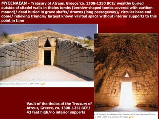 MYCENAEAN -  Treasury of Atreus, Greece/ca. 1300-1250 BCE/ wealthy buried outside of citadel walls in tholos tombs (beehive-shaped tombs covered with earthen mound)/ dead buried in grave shafts/ dromos (long passageway)/ circular base and dome/ relieving triangle/ largest known vaulted space without interior supports to this point in time Vault of the tholos of the Treasury of Atreus, Greece, ca. 1300-1250 BCE/ 43 feet high/no interior supports 