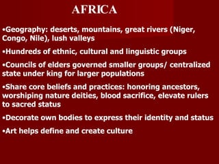 AFRICA Geography: deserts, mountains, great rivers (Niger, Congo, Nile), lush valleys Hundreds of ethnic, cultural and linguistic groups Councils of elders governed smaller groups/ centralized state under king for larger populations Share core beliefs and practices: honoring ancestors, worshiping nature deities, blood sacrifice, elevate rulers to sacred status Decorate own bodies to express their identity and status Art helps define and create culture 