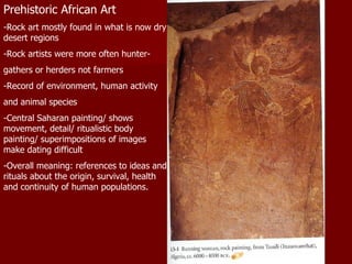 Prehistoric African Art -Rock art mostly found in what is now dry desert regions -Rock artists were more often hunter- gathers or herders not farmers -Record of environment, human activity and animal species -Central Saharan painting/ shows movement, detail/ ritualistic body painting/ superimpositions of images make dating difficult -Overall meaning: references to ideas and rituals about the origin, survival, health and continuity of human populations. 
