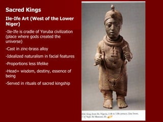 Sacred Kings Ile-Ife Art (West of the Lower Niger) -Ile-Ife is cradle of Yoruba civilization (place where gods created the universe) -Cast in zinc-brass alloy -Idealized naturalism in facial features -Proportions less lifelike -Head= wisdom, destiny, essence of being -Served in rituals of sacred kingship 