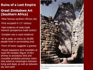 Ruins of a Lost Empire Great Zimbabwe Art (Southern Africa) -Most famous southern African site -First occupied in 11 th  century -Had evidence of wide trade network (prosperous trade center) -Complex was a royal residence -At its peak, as many as 18,000 people lived in surrounding area -Form of tower suggests a granary -Found soapstone bird monoliths at royal hill complex (figure 15-8)= shrines to ancestors/ bird and crocodile symbolize previous rulers who acted as messengers between living and dead, as well as between sky and earth 
