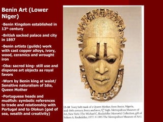 Benin Art (Lower Niger) - Benin Kingdom established in 13 th  century -British sacked palace and city in 1897 -Benin artists (guilds) work with cast copper alloys, ivory, wood, ceramics and wrought iron -Oba: sacred king- still use and dispense art objects as royal favors -Worn by Benin king at waist/ Sensitive naturalism of Idia, Queen Mother -Portuguese heads and mudfish: symbolic references to trade and relationship with Portugal and to Olokun (god of sea, wealth and creativity) 