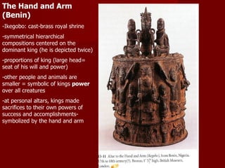 The Hand and Arm (Benin) -Ikegobo: cast-brass royal shrine -symmetrical hierarchical compositions centered on the dominant king (he is depicted twice) -proportions of king (large head= seat of his will and power) -other people and animals are smaller = symbolic of kings  power  over all creatures -at personal altars, kings made sacrifices to their own powers of success and accomplishments- symbolized by the hand and arm 