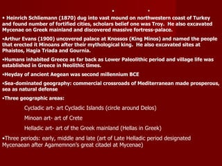   Heinrich Schliemann (1870) dug into vast mound on northwestern coast of Turkey  and found number of fortified cities, scholars belief one was Troy.  He also excavated Mycenae on Greek mainland and discovered massive fortress-palace. Arthur Evans (1900) uncovered palace at Knossos (King Minos) and named the people that erected it Minoans after their mythological king.  He also excavated sites at Phaistos, Hagia Triada and Gournia. Humans inhabited Greece as far back as Lower Paleolithic period and village life was established in Greece in Neolithic times. Heyday of ancient Aegean was second millennium BCE Sea-dominated geography: commercial crossroads of Mediterranean made prosperous, sea as natural defense Three geographic areas: Cycladic art- art Cycladic Islands (circle around Delos) Minoan art- art of Crete Helladic art- art of the Greek mainland (Hellas in Greek) Three periods: early, middle and late (art of Late Helladic period designated Mycenaean after Agamemnon’s great citadel at Mycenae) 