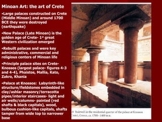 Minoan Art: the art of Crete Large palaces constructed on Crete (Middle Minoan) and around 1700 BCE they were destroyed (earthquake) New Palace (Late Minoan) is the golden age of Crete- 1 st  great Western civilization emerged Rebuilt palaces and were key administrative, commercial and religious centers of Minoan life Principle palace sites on Crete- Knossos (largest palace- figures 4-3 and 4-4), Phaistos, Mallia, Kato, Zakro, Khania Palace at Knossos:  Labyrinth-like structure/fieldstones embedded in clay/ashlar masonry/terracotta pipes/interior staircases- light and air wells/columns- painted (red shafts & black capitals), wood, bulbous cushion-like capitals, shafts tamper from wide top to narrower base 