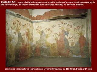 Landscape with swallows (Spring Fresco), Thera (Cyclades), ca. 1650 BCE, fresco, 7’6” high Cycladic Art –  nature is the sole subject, captures the landscape’s essence and expresses joy in the surroundings/ 1 st  known example of pure landscape painting, no narrative element 