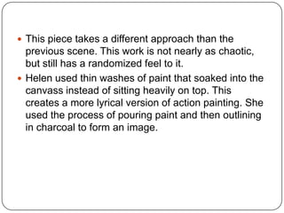  This piece takes a different approach than the
previous scene. This work is not nearly as chaotic,
but still has a randomized feel to it.
 Helen used thin washes of paint that soaked into the
canvass instead of sitting heavily on top. This
creates a more lyrical version of action painting. She
used the process of pouring paint and then outlining
in charcoal to form an image.
 