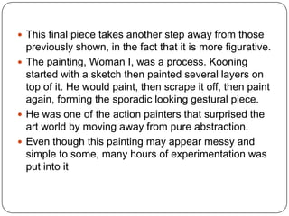  This final piece takes another step away from those
previously shown, in the fact that it is more figurative.
 The painting, Woman I, was a process. Kooning
started with a sketch then painted several layers on
top of it. He would paint, then scrape it off, then paint
again, forming the sporadic looking gestural piece.
 He was one of the action painters that surprised the
art world by moving away from pure abstraction.
 Even though this painting may appear messy and
simple to some, many hours of experimentation was
put into it
 