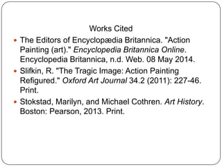 Works Cited
 The Editors of Encyclopædia Britannica. "Action
Painting (art)." Encyclopedia Britannica Online.
Encyclopedia Britannica, n.d. Web. 08 May 2014.
 Slifkin, R. "The Tragic Image: Action Painting
Refigured." Oxford Art Journal 34.2 (2011): 227-46.
Print.
 Stokstad, Marilyn, and Michael Cothren. Art History.
Boston: Pearson, 2013. Print.
 